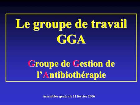 Le groupe de travail GGA Groupe de Gestion de l’Antibiothérapie Assemblée générale 11 février 2006.