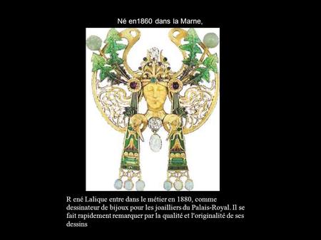 Né en1860 dans la Marne, R ené Lalique entre dans le métier en 1880, comme dessinateur de bijoux pour les joailliers du Palais-Royal. Il se fait rapidement.