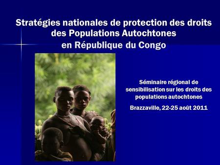 Stratégies nationales de protection des droits des Populations Autochtones en République du Congo Séminaire régional de sensibilisation sur les droits.