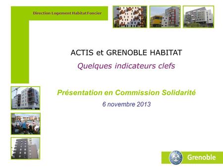 Direction Logement Habitat Foncier ACTIS et GRENOBLE HABITAT Quelques indicateurs clefs Présentation en Commission Solidarité 6 novembre 2013.