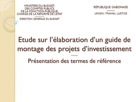 Etude sur l’élaboration d’un guide de montage des projets d’investissement ------ Présentation des termes de référence RÉPUBLIQUE GABONAISE -------- UNION.