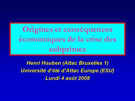 Origines et conséquences économiques de la crise des subprimes Henri Houben (Attac Bruxelles 1) Université d’été d’Attac Europe (ESU) Lundi 4 août 2008.