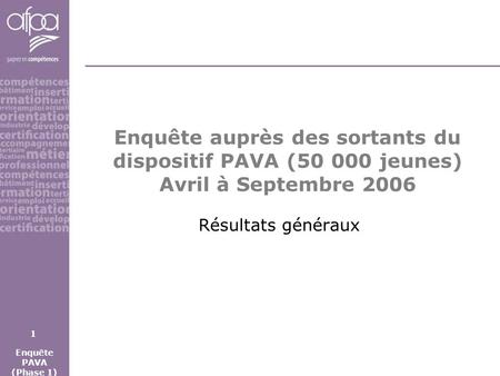 Enquête auprès des sortants du dispositif PAVA (50 000 jeunes) Avril à Septembre 2006 Résultats généraux Enquête PAVA (Phase 1) 1.
