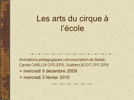 Les arts du cirque à l’école Animations pédagogiques (circonscription de Sarlat) Carole CARLUX CPD EPS, Guilhem SCOT CPC EPS mercredi 9 décembre 2009 mercredi.