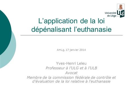 L’application de la loi dépénalisant l’euthanasie AmLg, 17 janvier 2014 Yves-Henri Leleu Professeur à l’ULG et à l’ULB Avocat Membre de la commission fédérale.