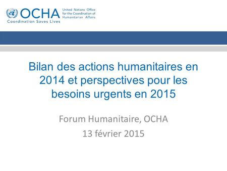 Bilan des actions humanitaires en 2014 et perspectives pour les besoins urgents en 2015 Forum Humanitaire, OCHA 13 février 2015.