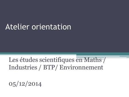 Atelier orientation Les études scientifiques en Maths / Industries / BTP/ Environnement 05/12/2014.