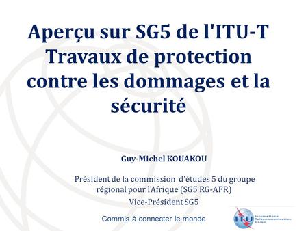 Commis à connecter le monde Aperçu sur SG5 de l'ITU-T Travaux de protection contre les dommages et la sécurité Guy-Michel KOUAKOU Président de la commission.