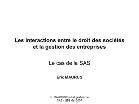 E. MAURUS Droit et gestion : la SAS - JEG Mai 2007 Les interactions entre le droit des sociétés et la gestion des entreprises Le cas de la SAS Eric MAURUS.