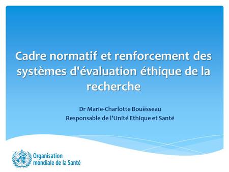 Cadre normatif et renforcement des systèmes d'évaluation éthique de la recherche Dr Marie-Charlotte Bouësseau Responsable de l'Unité Ethique et Santé.