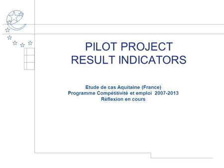 PILOT PROJECT RESULT INDICATORS Etude de cas Aquitaine (France) Programme Compétitivité et emploi 2007-2013 Réflexion en cours.