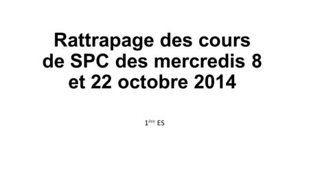 Rattrapage des cours de SPC des mercredis 8 et 22 octobre 2014 1 ère ES.