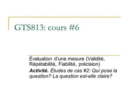 GTS813: cours #6 Évaluation d’une mesure (Validité, Répétabilité, Fiabilité, précision) Activité. Études de cas #2: Qui pose la question? La question est-elle.