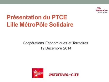 Présentation du PTCE Lille MétroPôle Solidaire Coopérations Economiques et Territoires 19 Décembre 2014.