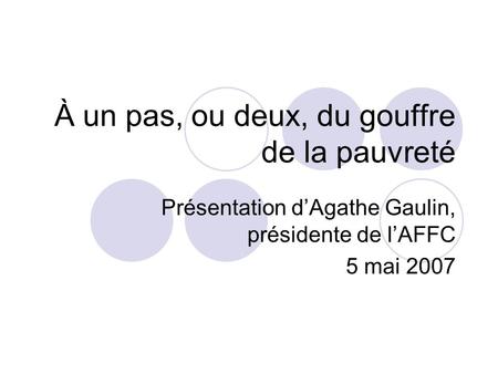 À un pas, ou deux, du gouffre de la pauvreté Présentation d’Agathe Gaulin, présidente de l’AFFC 5 mai 2007.