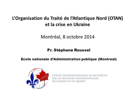 L’Organisation du Traité de l’Atlantique Nord (OTAN) et la crise en Ukraine Montréal, 8 octobre 2014 Pr. Stéphane Roussel Ecole nationale d’Administration.