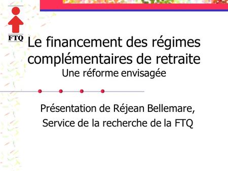 Le financement des régimes complémentaires de retraite Une réforme envisagée Présentation de Réjean Bellemare, Service de la recherche de la FTQ.