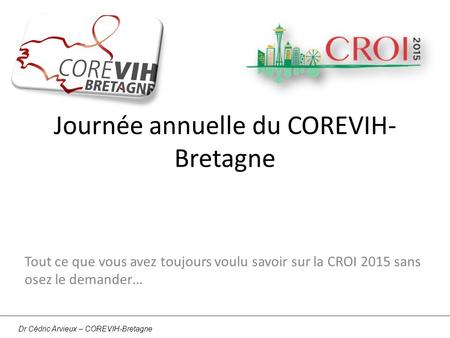 Journée annuelle du COREVIH- Bretagne Tout ce que vous avez toujours voulu savoir sur la CROI 2015 sans osez le demander… Dr Cédric Arvieux – COREVIH-Bretagne.