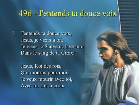 496 - J'entends ta douce voix 1J'entends ta douce voix, Jésus, je viens à toi. Je viens, ô Sauveur, lave-moi Dans le sang de ta Croix! Jésus, Roi des rois,