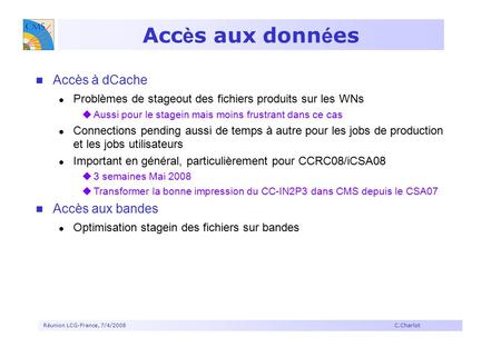 Réunion LCG-France, 7/4/2008 C.Charlot Acc è s aux donn é es Accès à dCache Problèmes de stageout des fichiers produits sur les WNs  Aussi pour le stagein.