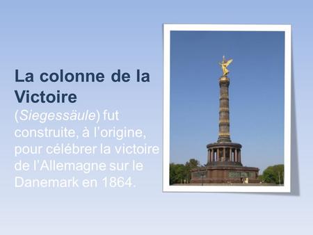 La colonne de la Victoire (Siegessäule) fut construite, à l’origine, pour célébrer la victoire de l’Allemagne sur le Danemark en 1864.