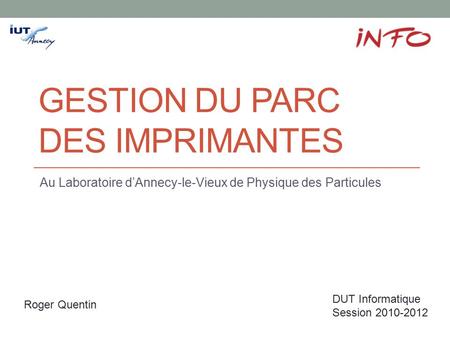 GESTION DU PARC DES IMPRIMANTES Au Laboratoire d’Annecy-le-Vieux de Physique des Particules Roger Quentin DUT Informatique Session 2010-2012.