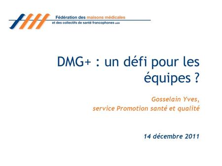 DMG+ : un défi pour les équipes ? Gosselain Yves, service Promotion santé et qualité 14 décembre 2011.