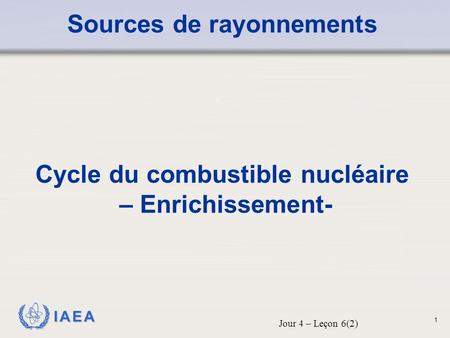 IAEA Sources de rayonnements Cycle du combustible nucléaire – Enrichissement- Jour 4 – Leçon 6(2) 1.