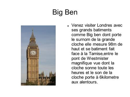 Big Ben Venez visiter Londres avec ses grands batiments comme Big ben dont porte le surnom de la grande cloche elle mesure 98m de haut et se batiment.