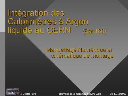 © LPNHE ParisJournées de la mécanique IN2P3 Lyon16-17/12/1999 Intégration des Calorimètres à Argon liquide au CERN (Bat.180) Maquettage Numérique et cinématique.