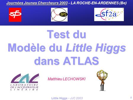 1 Little Higgs - JJC 2003 Test du Modèle du Little Higgs dans ATLAS Matthieu LECHOWSKI Journées Jeunes Chercheurs 2003 Journées Jeunes Chercheurs 2003.