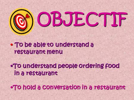 OBJECTIF T To be able to understand a restaurant menu To understand people ordering food in a restaurant To hold a conversation in a restaurant.