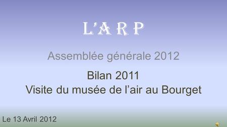 Assemblée générale 2012 L’A R P Bilan 2011 Visite du musée de l’air au Bourget Le 13 Avril 2012.