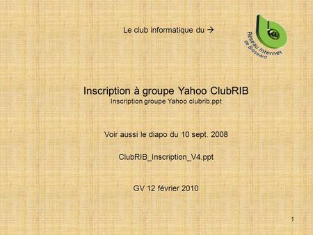 1 Inscription à groupe Yahoo ClubRIB Inscription groupe Yahoo clubrib.ppt Voir aussi le diapo du 10 sept. 2008 ClubRIB_Inscription_V4.ppt GV 12 février.