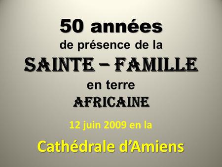 50 années SAINTE – FAMILLE AFRICAINE 50 années de présence de la SAINTE – FAMILLE en terre AFRICAINE 12 juin 2009 en la Cathédrale d’Amiens.