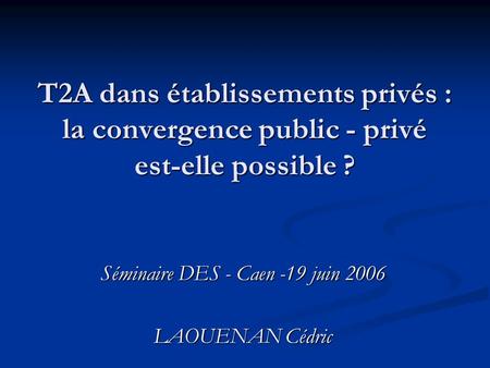T2A dans établissements privés : la convergence public - privé est-elle possible ? Séminaire DES - Caen -19 juin 2006 LAOUENAN Cédric.