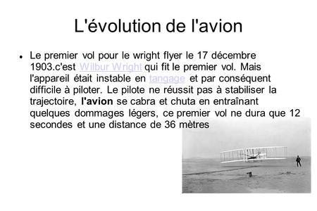 L'évolution de l'avion Le premier vol pour le wright flyer le 17 décembre 1903.c'est Wilbur Wright qui fit le premier vol. Mais l'appareil était instable.
