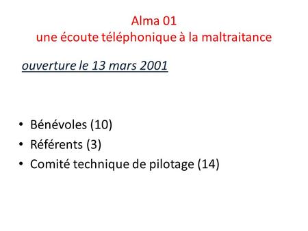 Alma 01 une écoute téléphonique à la maltraitance ouverture le 13 mars 2001 Bénévoles (10) Référents (3) Comité technique de pilotage (14)