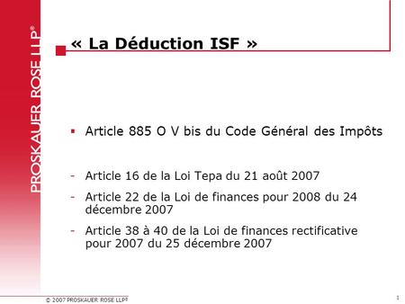 © 2007 PROSKAUER ROSE LLP ® 1 « La Déduction ISF »  Article 885 O V bis du Code Général des Impôts -Article 16 de la Loi Tepa du 21 août 2007 -Article.