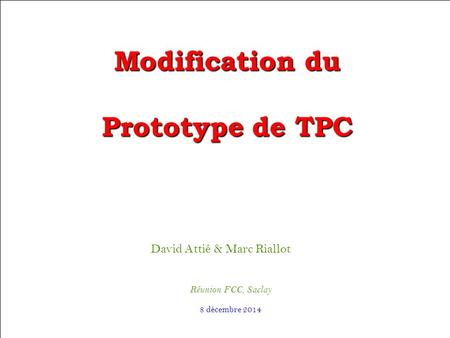David Attié & Marc Riallot Réunion FCC, Saclay Modification du Prototype de TPC 8 décembre 2014.