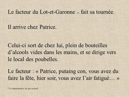 Le facteur du Lot-et-Garonne (*) fait sa tournée. Il arrive chez Patrice. Celui-ci sort de chez lui, plein de bouteilles d’alcools vides dans les mains,