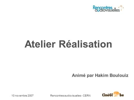 10 novembre 2007Rencontres audiovisuelles - CERN Atelier Réalisation Animé par Hakim Boulouiz.