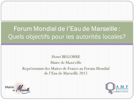 Henri BEGORRE Maire de Maxéville Représentant des Maires de France au Forum Mondial de l’Eau de Marseille 2012 Forum Mondial de l’Eau de Marseille : Quels.