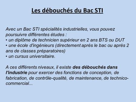 Les débouchés du Bac STI Avec un Bac STI spécialités industrielles, vous pouvez poursuivre différentes études : un diplôme de technicien supérieur en 2.