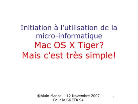 1 Initiation à l’utilisation de la micro-informatique Mac OS X Tiger? Mais c’est très simple! ©Alain Mancel - 12 Novembre 2007 Pour le GRETA 94.