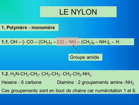 LE NYLON 1. Polymère - monomère 1.1. OH – [- CO – (CH 2 ) 4 – CO – NH – (CH 2 ) 6 – NH-] n – H. Groupe amide 1.2. H 2 N-CH 2 -CH 2 - CH 2 -CH 2 - CH 2.