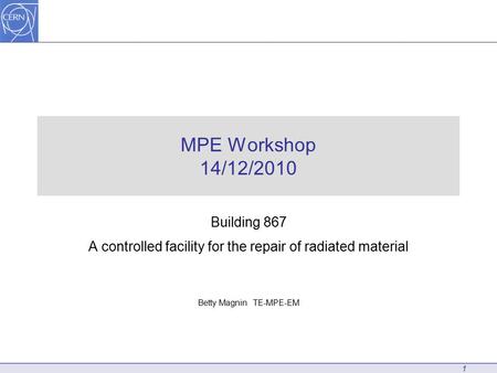 MPE Workshop 14/12/2010 Building 867 A controlled facility for the repair of radiated material Betty Magnin TE-MPE-EM 1.