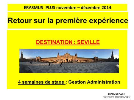 Retour sur la première expérience DESTINATION : SEVILLE 4 semaines de stage : Gestion Administration ERASMUS PLUS ! (Novembre-décembre 2014) ERASMUS PLUS.