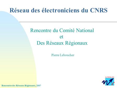 Rencontre des Réseaux Régionaux, 2007 Réseau des électroniciens du CNRS Rencontre du Comité National et Des Réseaux Régionaux Pierre Leboucher.