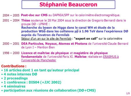 1/9 Stéphanie Beauceron 2004 – 2005 Post-doc sur CMS au DAPNIA/SPP sur le calorimètre électromagnétique. 2001 – 2004Thèse soutenue le 28 Mai 2004 sous.